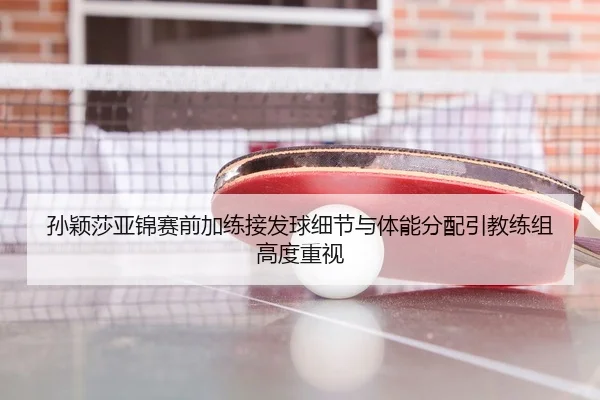 孙颖莎亚锦赛前加练接发球细节与体能分配引教练组高度重视